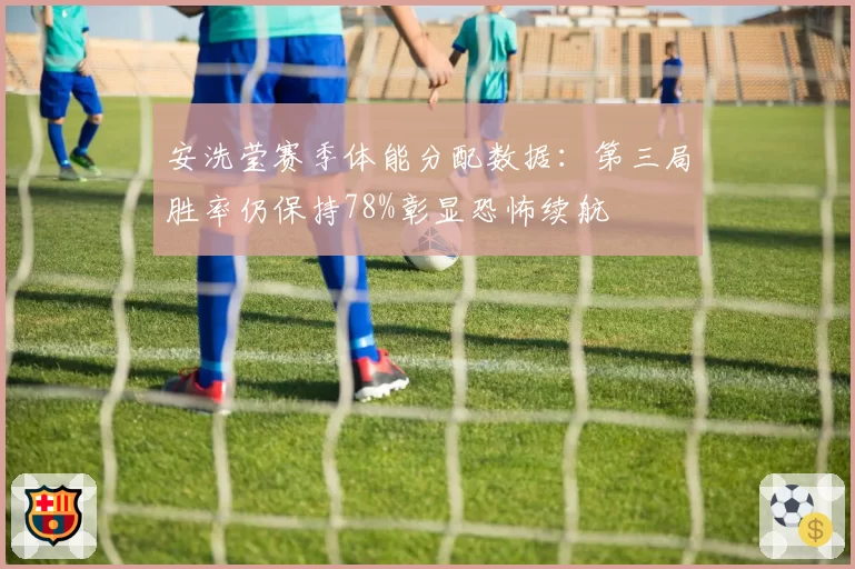 安洗莹赛季体能分配数据：第三局胜率仍保持78%彰显恐怖续航
