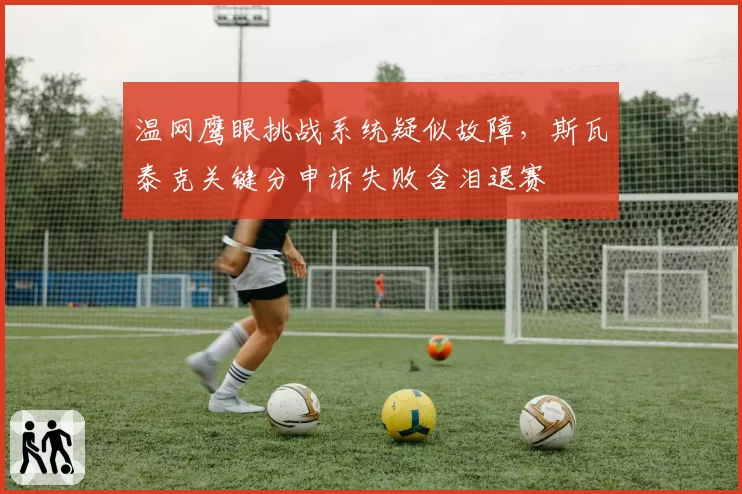 温网鹰眼挑战系统疑似故障，斯瓦泰克关键分申诉失败含泪退赛