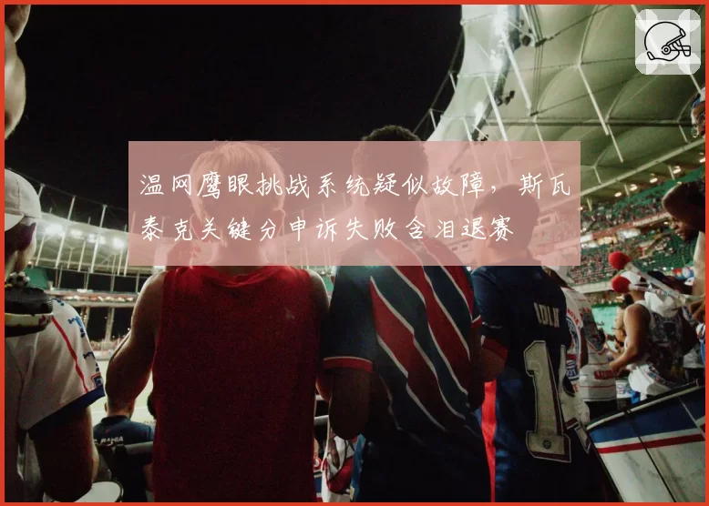 温网鹰眼挑战系统疑似故障，斯瓦泰克关键分申诉失败含泪退赛