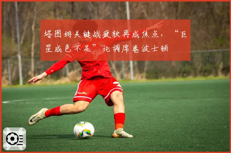 塔图姆关键战疲软再成焦点,“巨星成色不足”论调席卷波士顿