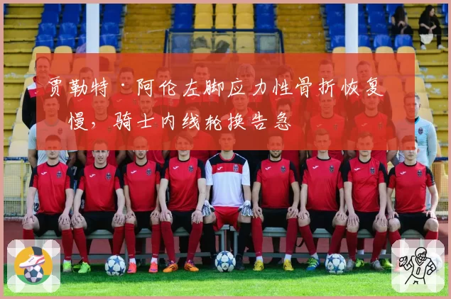 贾勒特·阿伦左脚应力性骨折恢复缓慢，骑士内线轮换告急