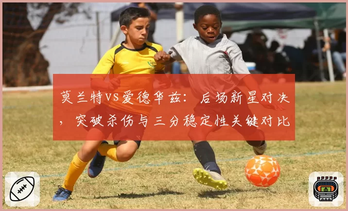 莫兰特vs爱德华兹:后场新星对决,突破杀伤与三分稳定性关键对比