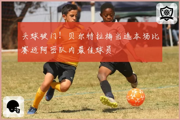 头球破门！贝尔特拉梅当选本场比赛迈阿密队内最佳球员