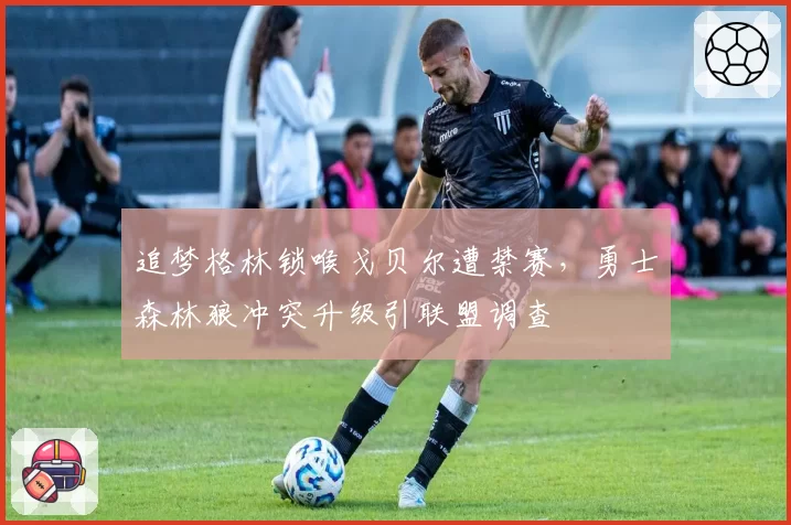 追梦格林锁喉戈贝尔遭禁赛,勇士森林狼冲突升级引联盟调查