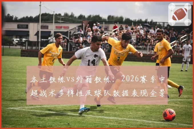 本土教练vs外籍教练：2026赛季中超战术多样性及球队数据表现全景分析