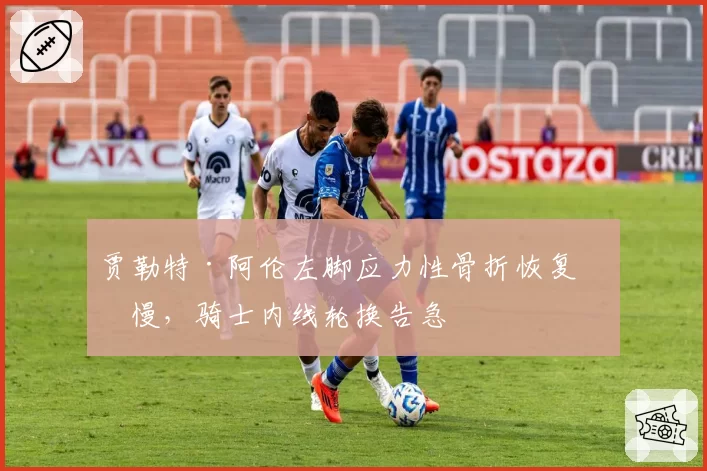 贾勒特·阿伦左脚应力性骨折恢复缓慢，骑士内线轮换告急
