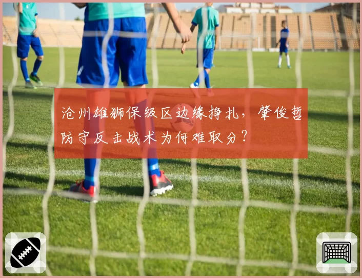 沧州雄狮保级区边缘挣扎，肇俊哲防守反击战术为何难取分？