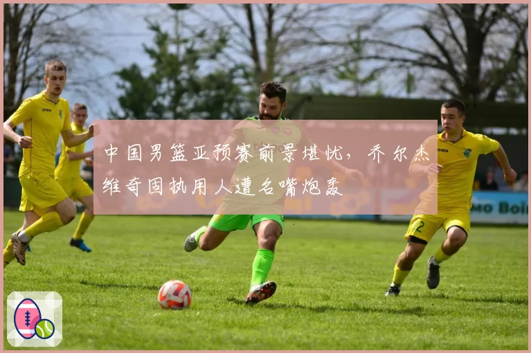 中国男篮亚预赛前景堪忧,乔尔杰维奇固执用人遭名嘴炮轰