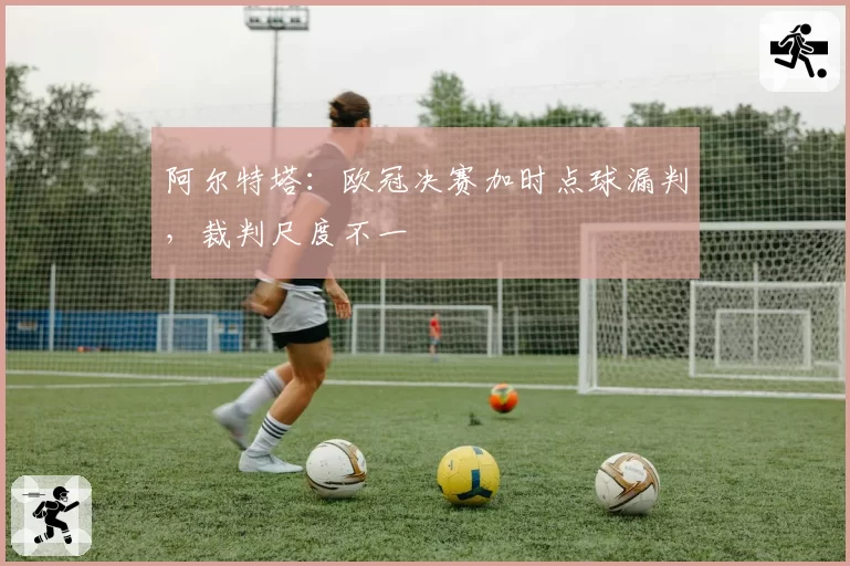 阿尔特塔：欧冠决赛加时点球漏判，裁判尺度不一