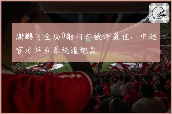 谢鹏飞全场0射门却被评最佳，中超官方评分系统遭炮轰