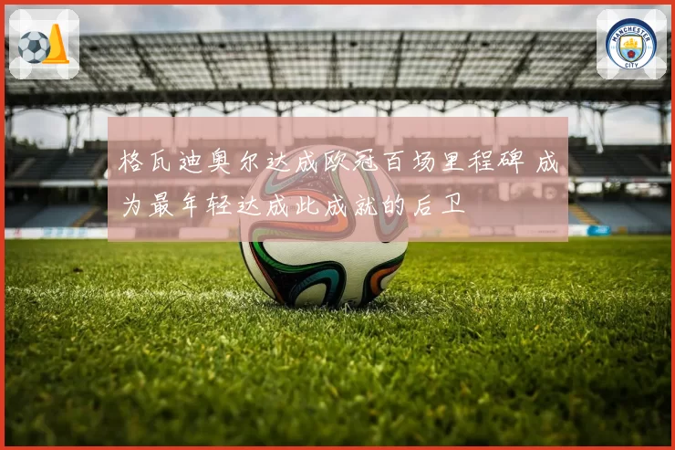 格瓦迪奥尔达成欧冠百场里程碑 成为最年轻达成此成就的后卫
