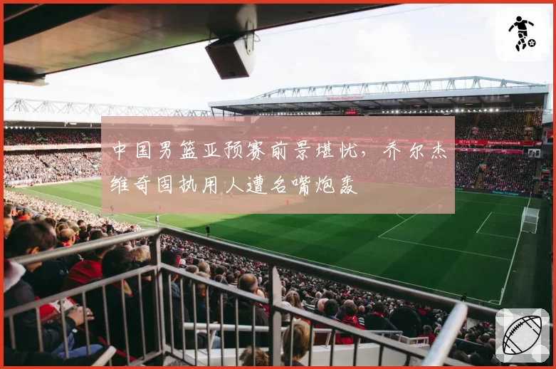 中国男篮亚预赛前景堪忧,乔尔杰维奇固执用人遭名嘴炮轰