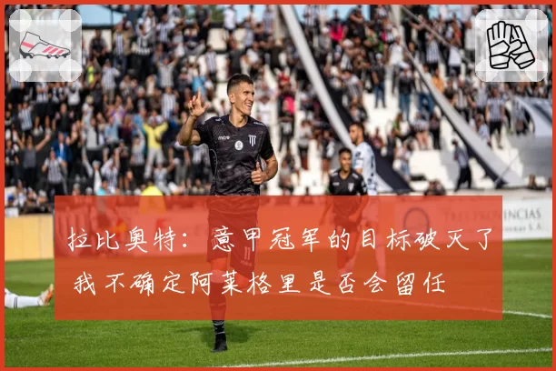 拉比奥特：意甲冠军的目标破灭了 我不确定阿莱格里是否会留任