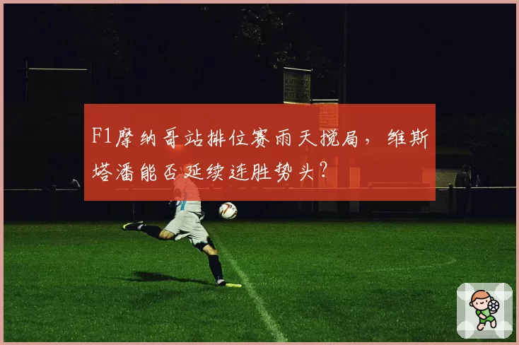 F1摩纳哥站排位赛雨天搅局,维斯塔潘能否延续连胜势头?