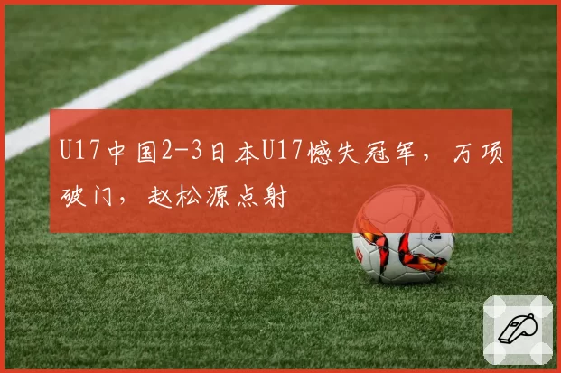 U17中国2-3日本U17憾失冠军,万项破门,赵松源点射