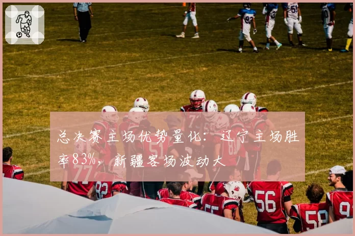 总决赛主场优势量化：辽宁主场胜率83%，新疆客场波动大