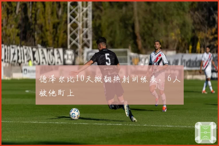 德泽尔比10天掀翻热刺训练表,6人被他盯上