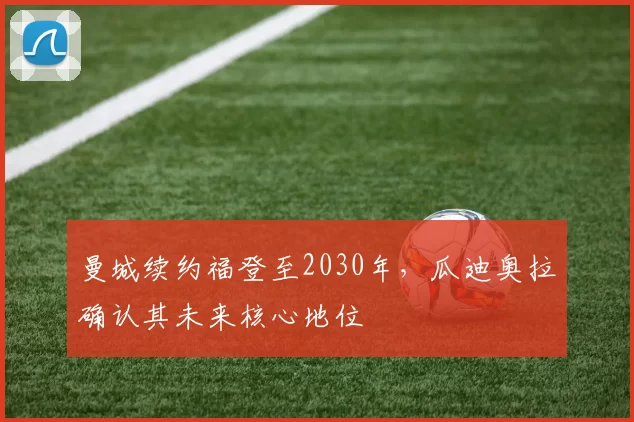 曼城续约福登至2030年,瓜迪奥拉确认其未来核心地位