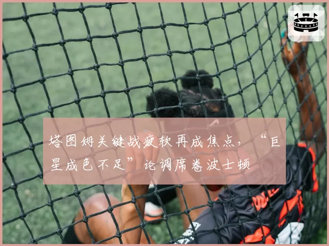 塔图姆关键战疲软再成焦点,“巨星成色不足”论调席卷波士顿