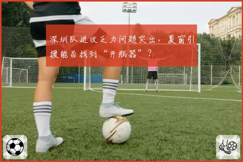 深圳队进攻乏力问题突出，夏窗引援能否找到“开瓶器”？
