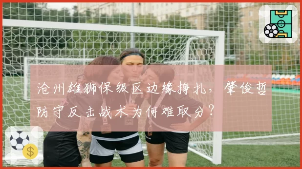沧州雄狮保级区边缘挣扎，肇俊哲防守反击战术为何难取分？