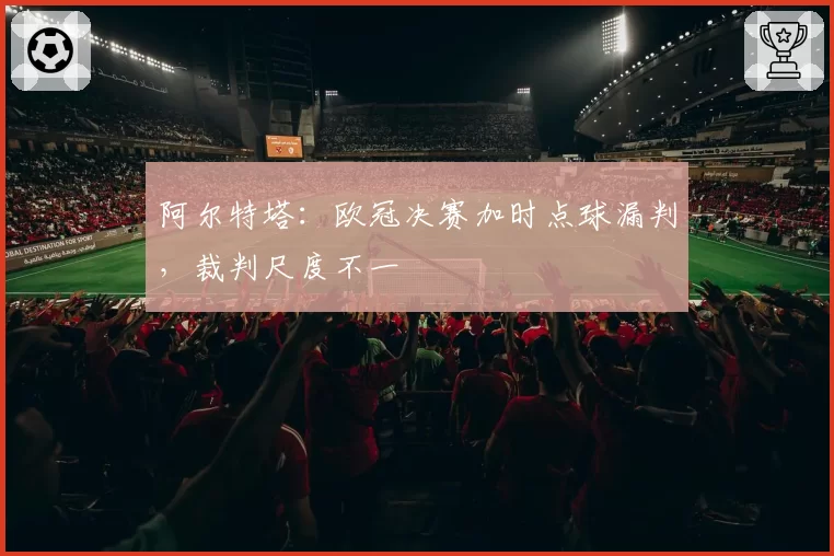 阿尔特塔:欧冠决赛加时点球漏判,裁判尺度不一